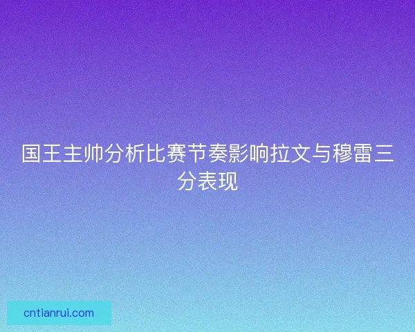 国王主帅分析比赛节奏影响拉文与穆雷三分表现