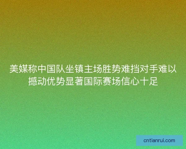 美媒称中国队坐镇主场胜势难挡对手难以撼动优势显著国际赛场信心十足