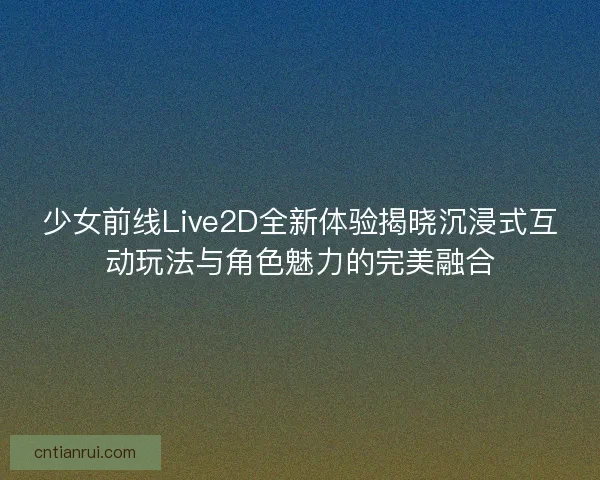 少女前线Live2D全新体验揭晓沉浸式互动玩法与角色魅力的完美融合