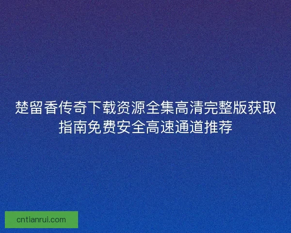 楚留香传奇下载资源全集高清完整版获取指南免费安全高速通道推荐
