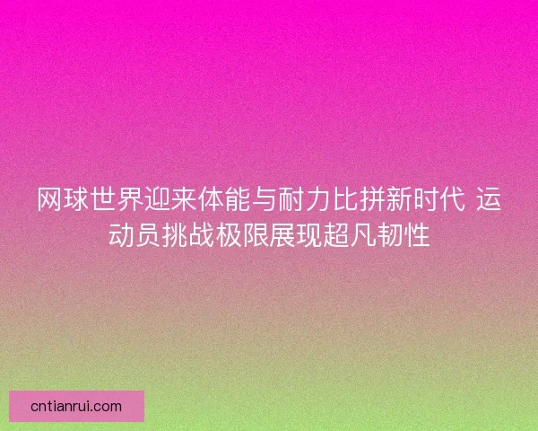 网球世界迎来体能与耐力比拼新时代 运动员挑战极限展现超凡韧性
